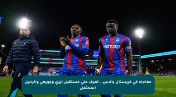 مفاجأة في كريستال بالاس.. تعرف على مستقبل إيزي وجويهي والرحيل المحتمل